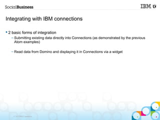 Integrating with IBM connections

 2 basic forms of integration
   – Submitting existing data directly into Connections (as demonstrated by the previous
     Atom examples)

   – Read data from Domino and displaying it in Connections via a widget




    © 2013 IBM Corporation
 
