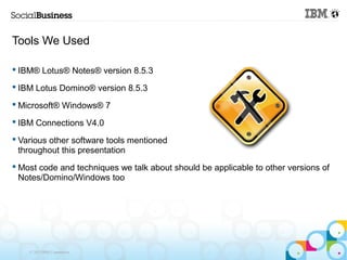 Tools We Used

 IBM® Lotus® Notes® version 8.5.3

 IBM Lotus Domino® version 8.5.3

 Microsoft® Windows® 7

 IBM Connections V4.0

 Various other software tools mentioned
  throughout this presentation
 Most code and techniques we talk about should be applicable to other versions of
  Notes/Domino/Windows too




    © 2013 IBM Corporation
 