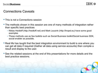 Connections Caveats

 This is not a Connections session

 The methods shown in this session are one of many methods of integration rather
  than specific best practices
   – Niklas Heidloff (http://heidloff.net) and Mark Leusink (http://linqed.eu) have some good
     examples
   – These methods use as few toolkits such as Social Business toolkit/Social business SDK,
     social enabler as possible.

 Real life has taught that the best integration environment to build is one where you
  can get all data if required (Gather all data using service accounts) then compile a
  result and display to the user.
 See the related sessions at the end of this presentations for more details and the
  best practice sessions.




    © 2013 IBM Corporation
 