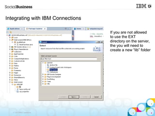 Integrating with IBM Connections

                                   If you are not allowed
                                   to use the EXT
                                   directory on the server,
                                   the you will need to
                                   create a new “lib” folder




   © 2013 IBM Corporation
 