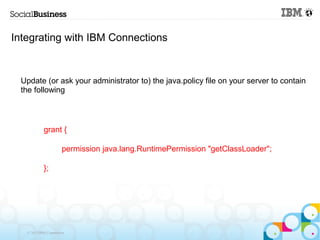 Integrating with IBM Connections


 Update (or ask your administrator to) the java.policy file on your server to contain
 the following



            grant {

                       permission java.lang.RuntimePermission "getClassLoader";

            };




   © 2013 IBM Corporation
 