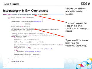 Now we will add the
Integrating with IBM Connections   Atom client code
                                   function



                                   You need to pass the
                                   session into this
                                   function as it can’t get
                                   its own



                                   If you need to you can
                                   login here (as
                                   described previously)




   © 2013 IBM Corporation
 
