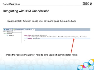 Integrating with IBM Connections


  Create a SSJS function to call your Java and pass the results back




  Pass the “sessionAsSigner” here to give yourself administrator rights




   © 2013 IBM Corporation
 