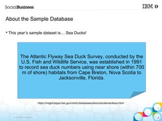About the Sample Database

 This year’s sample dataset is… Sea Ducks!




           The Atlantic Flyway Sea Duck Survey, conducted by the
           U.S. Fish and Wildlife Service, was established in 1991
          to record sea duck numbers using near shore (within 700
            m of shore) habitats from Cape Breton, Nova Scotia to
                             Jacksonville, Florida.



                             https://migbirdapps.fws.gov/mbdc/databases/afsos/disclaimerafsos.html




    © 2013 IBM Corporation
 