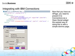 Integrating with IBM Connections
                                   Now that you have an
                                   XPage, you need to
                                   present it to
                                   Connections as a
                                   Open Social widget
                                   the easiest way of
                                   doing this is with a
                                   simple domino page.




   © 2013 IBM Corporation
 