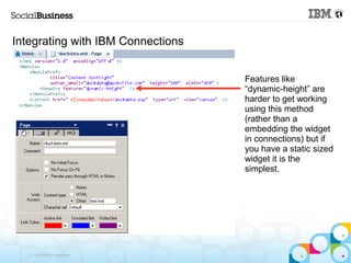 Integrating with IBM Connections


                                   Features like
                                   “dynamic-height” are
                                   harder to get working
                                   using this method
                                   (rather than a
                                   embedding the widget
                                   in connections) but if
                                   you have a static sized
                                   widget it is the
                                   simplest.




   © 2013 IBM Corporation
 