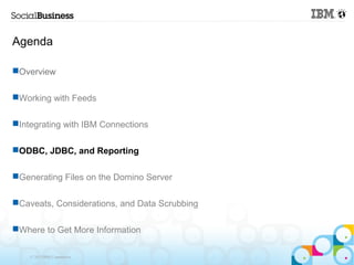 Agenda

Overview

Working with Feeds

Integrating with IBM Connections

ODBC, JDBC, and Reporting

Generating Files on the Domino Server

Caveats, Considerations, and Data Scrubbing

Where to Get More Information

    © 2013 IBM Corporation
 