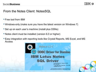 From the Notes Client: NotesSQL

 Free tool from IBM

 Windows-only (make sure you have the latest version on Windows 7)

 Set up on each user’s machine (install plus DSNs)

 Notes client must be installed (version 6.0 or higher)

 Easy integration with reporting tools like Crystal Reports, MS Excel, and MS
  Access




    © 2013 IBM Corporation
 