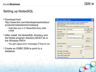 Setting up NotesSQL

 Download from
  http://www.ibm.com/developerworks/lotus/
  products/notesdomino/notessql
   – Help files are in C:NotesSQLdocs after
     install

 After install, the NotesSQL directory and
  the Notes program directory MUST be in
  the Windows PATH
   – You get vague error messages if they’re not

 Create an ODBC DSN to point to a
  database




    © 2013 IBM Corporation
 