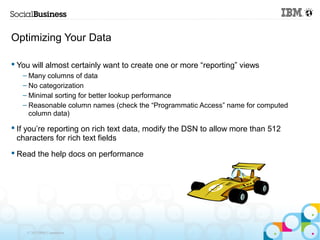 Optimizing Your Data

 You will almost certainly want to create one or more “reporting” views
   – Many columns of data
   – No categorization
   – Minimal sorting for better lookup performance
   – Reasonable column names (check the “Programmatic Access” name for computed
     column data)

 If you’re reporting on rich text data, modify the DSN to allow more than 512
  characters for rich text fields
 Read the help docs on performance




    © 2013 IBM Corporation
 