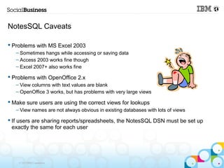 NotesSQL Caveats

 Problems with MS Excel 2003
   – Sometimes hangs while accessing or saving data
   – Access 2003 works fine though
   – Excel 2007+ also works fine

 Problems with OpenOffice 2.x
   – View columns with text values are blank
   – OpenOffice 3 works, but has problems with very large views

 Make sure users are using the correct views for lookups
   – View names are not always obvious in existing databases with lots of views

 If users are sharing reports/spreadsheets, the NotesSQL DSN must be set up
  exactly the same for each user




    © 2013 IBM Corporation
 