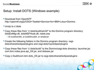Setup: Install DOTS (Windows example)

 Download from OpenNTF
  http://openntf.org/p/OSGI+Tasklet+Service+for+IBM+Lotus+Domino
 Unzip to c:dots

 Copy these files from “c:dotsbuildwin32" to the Domino program directory:
  dotsExtMgr.dll, dotsNSFHook.dll, ndots.exe
   – Or buildwin64, or buildlinux64, or whatever

 Create the following folders in the Domino program directory: osgi-
  dots/shared/eclipse/plugins and osgi-dots/rcp/eclipse/plugins
 Copy these files from “c:dotsbuild" to the Dominoosgi-dots directory: launcher.jar,
  com.ibm.notes.java.api_XX.jar, and dotssec.jar
 Copy c:buildcom.ibm.dots_XX.jar to osgi-dots/shared/eclipse/plugins




    © 2013 IBM Corporation
 