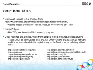 Setup: Install DOTS

 Download Eclipse 3.7.x (Indigo) from
  http://www.eclipse.org/downloads/packages/release/indigo/sr2
   – Get the “Report Developers” version, because we’ll be using BIRT later

 Unzip Eclipse
   – Use 7-Zip, not the native Windows unzip program

 Copy required org.eclipse.* files from Eclipse to osgi-dots/rcp/eclipse/plugins
   – These MUST be from Eclipse 3.6.x or 3.7.x. Other versions of Eclipse might not work,
     and the versions already in the osgi directory on the Domino server definitely will not
     work

    org.eclipse.update.configurator             org.eclipse.equinox.common
    org.eclipse.osgi                            org.eclipse.core.runtime.compatibility.auth
    org.eclipse.equinox.preferences             org.eclipse.core.jobs
    org.eclipse.equinox.registry                org.eclipse.core.runtime
    org.eclipse.equinox.app                     org.eclipse.core.contenttype



    © 2013 IBM Corporation
 