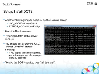 Setup: Install DOTS

 Add the following lines to notes.ini on the Domino server:
   – NSF_HOOKS=dotsNSFHook
   – EXTMGR_ADDINS=dotsExtMgr

 Start the Domino server

 Type "load dots" at the server
  console
 You should get a "Domino OSGi
  Tasklet Container started"
  message
   – If you copied the samples.jar file,
     you will also get lots of messages
     every 60 seconds

 To stop the DOTS service, type "tell dots quit"


    © 2013 IBM Corporation
 