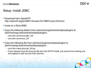 Setup: Install JDBC

 Download from OpenNTF:
  http://openntf.org/p/JDBC+Access+for+IBM+Lotus+Domino
 Unzip to c:DomJDBC

 Copy the following folders from {domino}/osgi/shared/eclipse/plugins to
  {domino}/osgi-dots/shared/eclipse/plugins :
   – com.ibm.commons.jdbc_XX
   – com.ibm.commons_XX

 Copy the following file from {domino}/osgi/rcp/eclipse/plugins to
  {domino}osgi-dots/shared/eclipse/plugins :
   – com.ibm.notes.java.api_XX.jar
   – If you already have the java.api file from the DOTS install, just remove the existing one
     and replace it with the one from Domino




    © 2013 IBM Corporation
 