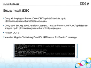 Setup: Install JDBC

 Copy all the plugins from c:DomJDBCupdateSite-dots.zip to
  {domino}/osgi-dots/shared/eclipse/plugins
 Copy com.ibm.xsp.extlib.relational.domsql_1.0.0.jar from c:DomJDBCupdateSite-
  xpages.zip to {domino}/osgi-dots/shared/eclipse/plugins
 Restart DOTS

 You should get a "Initializing DomSQL RMI server for Domino" message




    © 2013 IBM Corporation
 