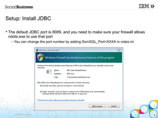 Setup: Install JDBC

 The default JDBC port is 8089, and you need to make sure your firewall allows
  ndots.exe to use that port
   – You can change the port number by adding DomSQL_Port=XXXX in notes.ini




    © 2013 IBM Corporation
 