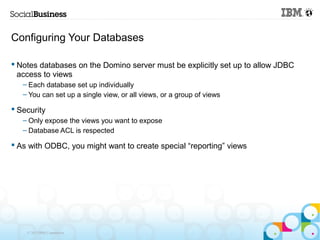 Configuring Your Databases

 Notes databases on the Domino server must be explicitly set up to allow JDBC
  access to views
   – Each database set up individually
   – You can set up a single view, or all views, or a group of views

 Security
   – Only expose the views you want to expose
   – Database ACL is respected

 As with ODBC, you might want to create special “reporting” views




    © 2013 IBM Corporation
 