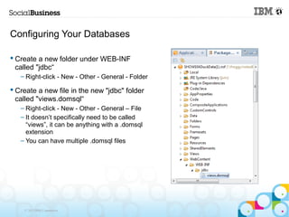 Configuring Your Databases

 Create a new folder under WEB-INF
  called "jdbc“
   – Right-click - New - Other - General - Folder

 Create a new file in the new "jdbc" folder
  called "views.domsql“
   – Right-click - New - Other - General – File
   – It doesn’t specifically need to be called
     “views”, it can be anything with a .domsql
     extension
   – You can have multiple .domsql files




    © 2013 IBM Corporation
 