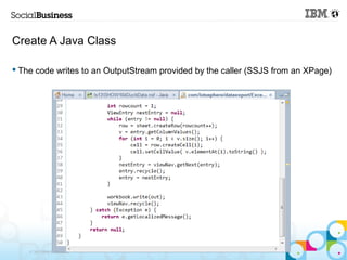 Create A Java Class

 The code writes to an OutputStream provided by the caller (SSJS from an XPage)




    © 2013 IBM C...