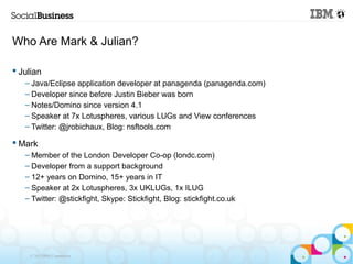 Who Are Mark & Julian?

 Julian
   – Java/Eclipse application developer at panagenda (panagenda.com)
   – Developer since before Justin Bieber was born
   – Notes/Domino since version 4.1
   – Speaker at 7x Lotuspheres, various LUGs and View conferences
   – Twitter: @jrobichaux, Blog: nsftools.com

 Mark
   – Member of the London Developer Co-op (londc.com)
   – Developer from a support background
   – 12+ years on Domino, 15+ years in IT
   – Speaker at 2x Lotuspheres, 3x UKLUGs, 1x ILUG
   – Twitter: @stickfight, Skype: Stickfight, Blog: stickfight.co.uk




    © 2013 IBM Corporation
 