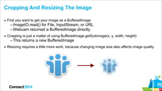 Cropping And Resizing The Image
▪ First you want to get your image as a BufferedImage

– ImageIO.read() for File, InputStr...