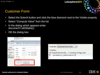 © 2011 IBM Corporation
Customer Form
• Select the Submit button and click the blue diamond next to the Visible property
• Select “Compute Value” from the list
• In the dialog which appears enter:
document1.isEditable()
• OK the dialog box
102
Script Snippet 11
 
