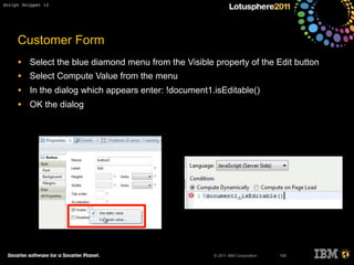 © 2011 IBM Corporation
Customer Form
• Select the blue diamond menu from the Visible property of the Edit button
• Select Compute Value from the menu
• In the dialog which appears enter: !document1.isEditable()
• OK the dialog
105
Script Snippet 12
 