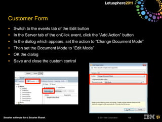 © 2011 IBM Corporation
Customer Form
• Switch to the events tab of the Edit button
• In the Server tab of the onClick event, click the “Add Action” button
• In the dialog which appears, set the action to “Change Document Mode”
• Then set the Document Mode to “Edit Mode”
• OK the dialog
• Save and close the custom control
106
 