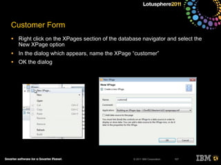 © 2011 IBM Corporation
Customer Form
• Right click on the XPages section of the database navigator and select the
New XPage option
• In the dialog which appears, name the XPage “customer”
• OK the dialog
107
 