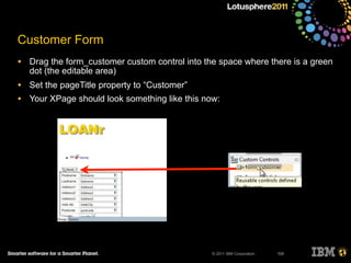 © 2011 IBM Corporation
Customer Form
• Drag the form_customer custom control into the space where there is a green
dot (the editable area)
• Set the pageTitle property to “Customer”
• Your XPage should look something like this now:
109
 