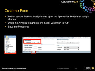 © 2011 IBM Corporation
Customer Form
• Switch back to Domino Designer and open the Application Properties design
element
• Open the XPages tab and set the Client Validation to “Off”
• Save the Properties
112
 