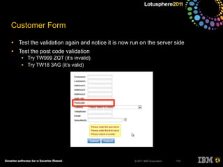 © 2011 IBM Corporation
Customer Form
• Test the validation again and notice it is now run on the server side
• Test the post code validation
• Try TW999 ZQT (it’s invalid)
• Try TW18 3AG (it’s valid)
113
 