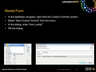 © 2011 IBM Corporation
Rental Form
• In the database navigator, right click the Custom Controls section
• Select “New Custom Control” from the menu
• In the dialog, enter “form_rental”
• OK the dialog
114
 