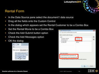 © 2011 IBM Corporation
Rental Form
• In the Data Source pane select the document1 data source
• Drag all the fields onto the Custom Control
• In the dialog which appears set the Rental Customer to be a Combo Box
• Set the Rental Movie to be a Combo Box
• Check the Add Submit button option
• Check the Add Messages option
• OK the dialog
116
 