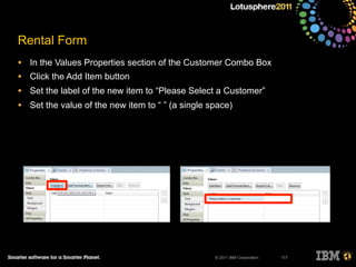 © 2011 IBM Corporation
Rental Form
• In the Values Properties section of the Customer Combo Box
• Click the Add Item button
• Set the label of the new item to “Please Select a Customer”
• Set the value of the new item to “ ” (a single space)
117
 