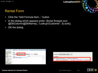 © 2011 IBM Corporation
Rental Form
• Click the “Add Formula Item...” button
• In the dialog which appears enter: (Script Snippet xxx)
@DbColumn(@DbName(), “LookupCustomer”, 5).sort();
• OK the dialog
118
Script Snippet 13
 