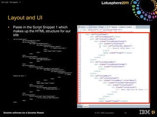 © 2011 IBM Corporation
Layout and UI
• Paste in the Script Snippet 1 which
makes up the HTML structure for our
site
• <div id="lotusFrame">
<div id="lotusBanner"></div>
<div id="lotusTitleBar">
<div class="lotusRightCorner">
<div class="lotusInner">
<div id="container_search">
<!-- Search Goes Here -->
</div>
<span class="clear"></span>
</div>
</div>
</div>
<div id="lotusPlaceBar">
<div class="lotusRightCorner">
<div class="lotusInner">
</div>
</div>
</div>
<div id="lotusMain">
<div id="lotusColLeft">
<div class="lotusMenu" role="menu">
<div class="lotusBottomCorner">
<div class="lotusInner">
<ul class="lotusIcons">
<!-- Menu
Options Go Here -->
</ul>
</div>
</div>
</div>
<span class="clear"></span>
</div>
<div id="lotusContent">
<div id="container_formcontent">
<!-- Content goes here -->
</div>
</div>
</div>
<div id="lotusfooter">
<div id="lotusFooter" class="lotusFooter">
¬¨¬© Tim Clark and Matt White 2011
</div>
</div>
</div>
12
Script Snippet 1
 