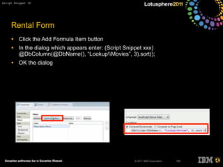 © 2011 IBM Corporation
Rental Form
• Click the Add Formula Item button
• In the dialog which appears enter: (Script Snippet xxx)
@DbColumn(@DbName(), “LookupMovies”, 3).sort();
• OK the dialog
120
Script Snippet 14
 