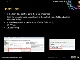 © 2011 IBM Corporation
Rental Form
• In the loan date control go to the Data properties
• Click the blue diamond control next to the default value field and select
“Compute value”
• In the dialog which appears enter: (Script Snippet 15)
@Today();
• OK the dialog
121
Script Snippet 15
 