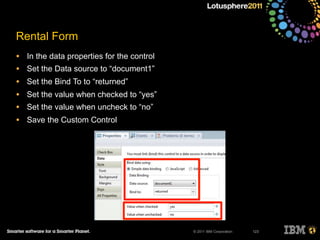 © 2011 IBM Corporation
Rental Form
• In the data properties for the control
• Set the Data source to “document1”
• Set the Bind To to “returned”
• Set the value when checked to “yes”
• Set the value when uncheck to “no”
• Save the Custom Control
123
 