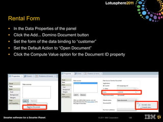 © 2011 IBM Corporation
Rental Form
• In the Data Properties of the panel
• Click the Add... Domino Document button
• Set the form of the data binding to “customer”
• Set the Default Action to “Open Document”
• Click the Compute Value option for the Document ID property
126
 