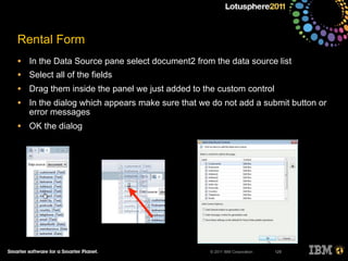 © 2011 IBM Corporation
Rental Form
• In the Data Source pane select document2 from the data source list
• Select all of the fields
• Drag them inside the panel we just added to the custom control
• In the dialog which appears make sure that we do not add a submit button or
error messages
• OK the dialog
129
 