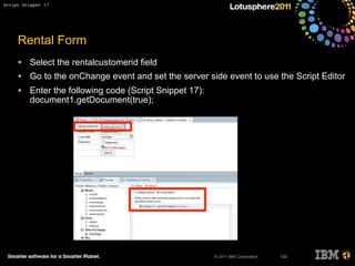 © 2011 IBM Corporation
Rental Form
• Select the rentalcustomerid field
• Go to the onChange event and set the server side event to use the Script Editor
• Enter the following code (Script Snippet 17):
document1.getDocument(true);
132
Script Snippet 17
 