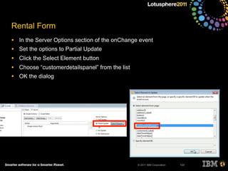 © 2011 IBM Corporation
Rental Form
• In the Server Options section of the onChange event
• Set the options to Partial Update
• Click the Select Element button
• Choose “customerdetailspanel” from the list
• OK the dialog
133
 