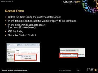 © 2011 IBM Corporation
Rental Form
• Select the table inside the customerdetailspanel
• In the table properties, set the Visible property to be computed
• In the dialog which appears enter:
!document2.isNewNote()
• OK the dialog
• Save the Custom Control
134
Script Snippet 18
 