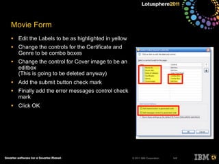 © 2011 IBM Corporation
Movie Form
• Edit the Labels to be as highlighted in yellow
• Change the controls for the Certificate and
Genre to be combo boxes
• Change the control for Cover image to be an
editbox
(This is going to be deleted anyway)
• Add the submit button check mark
• Finally add the error messages control check
mark
• Click OK
142
 