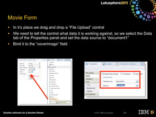 © 2011 IBM Corporation
Movie Form
• In it’s place we drag and drop a “File Upload” control
• We need to tell the control what data it is working against, so we select the Data
tab of the Properties panel and set the data source to “document1”
• Bind it to the “coverimage” field
146
 