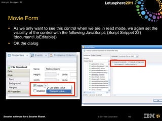 © 2011 IBM Corporation
Movie Form
• As we only want to see this control when we are in read mode, we again set the
visibility of the control with the following JavaScript: (Script Snippet 22)
!document1.isEditable()
• OK the dialog
150
Script Snippet 22
 