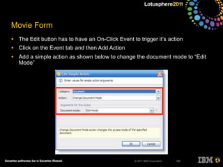 © 2011 IBM Corporation
Movie Form
• The Edit button has to have an On-Click Event to trigger it’s action
• Click on the Event tab and then Add Action
• Add a simple action as shown below to change the document mode to “Edit
Mode”
153
 